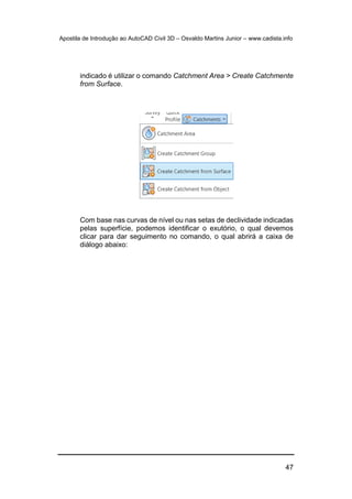 Apostila de Introdução ao AutoCAD Civil 3D – Osvaldo Martins Junior – www.cadista.info
47
indicado é utilizar o comando Catchment Area > Create Catchmente
from Surface.
Com base nas curvas de nível ou nas setas de declividade indicadas
pelas superfície, podemos identificar o exutório, o qual devemos
clicar para dar seguimento no comando, o qual abrirá a caixa de
diálogo abaixo:
 