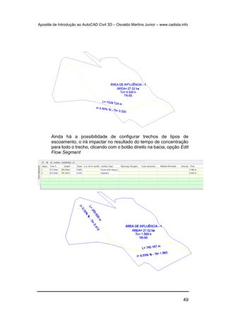 Apostila de Introdução ao AutoCAD Civil 3D – Osvaldo Martins Junior – www.cadista.info
49
Ainda há a possibilidade de configurar trechos de tipos de
escoamento, o irá impactar no resultado do tempo de concentração
para todo o trecho, clicando com o botão direito na bacia, opção Edit
Flow Segment
 
