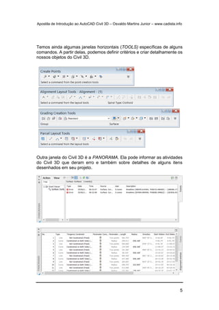 Apostila de Introdução ao AutoCAD Civil 3D – Osvaldo Martins Junior – www.cadista.info
5
Temos ainda algumas janelas horizontais (TOOLS) específicas de alguns
comandos. A partir delas, podemos definir critérios e criar detalhamente os
nossos objetos do Civil 3D.
Outra janela do Civil 3D é a PANORAMA. Ela pode informar as atividades
do Civil 3D que deram erro e também sobre detalhes de alguns itens
desenhados em seu projeto.
 