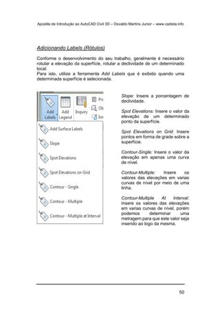 Apostila de Introdução ao AutoCAD Civil 3D – Osvaldo Martins Junior – www.cadista.info
50
Adicionando Labels (Rótulos)
Conforme o desenvolvimento do seu trabalho, geralmente é necessário
rotular a elevação da superfície, rotular a declividade de um determinado
local.
Para isto, utilize a ferramenta Add Labels que é exibido quando uma
determinada superfície é selecionada.
Slope: Insere a porcentagem de
declividade.
Spot Elevations: Insere o valor da
elevação de um determinado
ponto da superfície.
Spot Elevations on Grid: Insere
pontos em forma de grade sobre a
superfície.
Contour-Single: Insere o valor da
elevação em apenas uma curva
de nível.
Contour-Multiple: Insere os
valores das elevações em varias
curvas de nível por meio de uma
linha.
Contour-Multiple At Interval:
Insere os valores das elevações
em varias curvas de nível, porém
podemos determinar uma
metragem para que este valor seja
inserido ao logo da mesma.
 