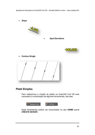 Apostila de Introdução ao AutoCAD Civil 3D – Osvaldo Martins Junior – www.cadista.info
51
 Slope
 Spot Elevations
 Contour-Single
Platô Simples
Para realizarmos a criação de platôs no AutoCAD Civil 3D será
necessário à combinação de algumas ferramentas, são elas:
Estas ferramentas podem ser encontradas na aba HOME painel
CREATE DESIGN.
 