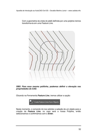 Apostila de Introdução ao AutoCAD Civil 3D – Osvaldo Martins Junior – www.cadista.info
52
Com a geometria da crista do platô definida por uma polyline iremos
transforma-la em uma Feature Line.
OBS: Para essa mesma polilinha, podemos definir a elevação nas
propriedades do CAD.
Clicando na Ferramenta Feature Line, iremos utilizar a opção:
Neste momento, o comando irá nos solicitar a seleção de um objeto para a
criação da Feature Line, no caso será a nossa Polyline, então
selecionamos e confirmamos com o Enter.
 