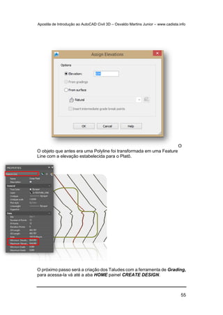Apostila de Introdução ao AutoCAD Civil 3D – Osvaldo Martins Junior – www.cadista.info
55
O
O objeto que antes era uma Polyline foi transformada em uma Feature
Line com a elevação estabelecida para o Platô.
O próximo passo será a criação dos Taludes com a ferramenta de Grading,
para acessa-la vá até a aba HOME painel CREATE DESIGN.
 