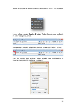Apostila de Introdução ao AutoCAD Civil 3D – Osvaldo Martins Junior – www.cadista.info
56
Iremos utilizar a opção Grading Creation Tools, clicando nesta opção ele
irá exibir a seguinte Janela.
Utilizaremos o primeiro botão para criarmos uma superfície para o platô
Logo em seguida será exibida a janela abaixo, onde realizaremos as
mesmas configurações conforme a imagem.
 