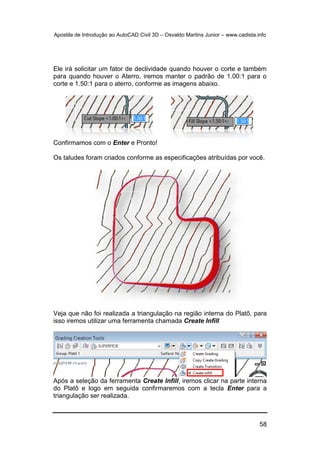 Apostila de Introdução ao AutoCAD Civil 3D – Osvaldo Martins Junior – www.cadista.info
58
Ele irá solicitar um fator de declividade quando houver o corte e também
para quando houver o Aterro, iremos manter o padrão de 1.00:1 para o
corte e 1.50:1 para o aterro, conforme as imagens abaixo.
Confirmamos com o Enter e Pronto!
Os taludes foram criados conforme as especificações atribuídas por você.
Veja que não foi realizada a triangulação na região interna do Platô, para
isso iremos utilizar uma ferramenta chamada Create Infill
Após a seleção da ferramenta Create Infill, iremos clicar na parte interna
do Platô e logo em seguida confirmaremos com a tecla Enter para a
triangulação ser realizada.
 