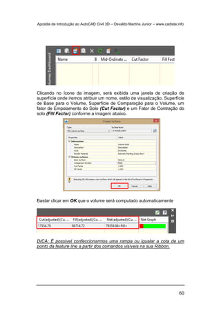 Apostila de Introdução ao AutoCAD Civil 3D – Osvaldo Martins Junior – www.cadista.info
60
Clicando no ícone da imagem, será exibida uma janela de criação de
superfície onde iremos atribuir um nome, estilo de visualização, Superfície
de Base para o Volume, Superfície de Comparação para o Volume, um
fator de Empolamento do Solo (Cut Factor) e um Fator de Contração do
solo (Fill Factor) conforme a imagem abaixo.
Bastar clicar em OK que o volume será computado automaticamente
DICA: É possível confeccionarmos uma rampa ou igualar a cota de um
ponto da feature line a partir dos comandos visíveis na sua Ribbon.
 
