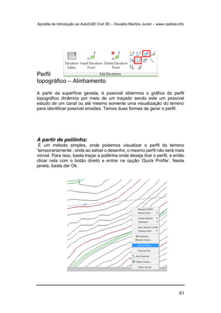 Apostila de Introdução ao AutoCAD Civil 3D – Osvaldo Martins Junior – www.cadista.info
61
Perfil
topográfico – Alinhamento
A partir da superfície gerada, é possível obtermos o gráfico do perfil
topográfico dinâmico por meio de um traçado sendo este um possível
estudo de um canal ou até mesmo somente uma visualização do terreno
para identificar possível erosões. Temos duas formas de gerar o perfil:
A partir de polilinha:
É um método simples, onde podemos visualizar o perfil do terreno
‘temporariamente’, onde ao salvar o desenho, o mesmo perfil não será mais
visível. Para isso, basta traçar a polilinha onde deseja tirar o perfil, e então
clicar nela com o botão direito e entrar na opção ‘Quick Profile’. Nesta
janela, basta dar Ok.
 