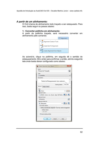 Apostila de Introdução ao AutoCAD Civil 3D – Osvaldo Martins Junior – www.cadista.info
62
A partir de um alinhamento:
O Civil chama de alinhamento todo traçado a ser estaqueado. Para
isso, basta seguir os passos abaixo:
1- Converter polilinha em alinhamento:
A partir da polilinha traçada, será necessário converter em
alinhamento pelo comando:
Ao acioná-lo, clique na polilinha, em seguida dê o sentido do
estaqueamento. Dê o enter para confirmar, e então, abrirá a seguinte
tela onde basta deixar configurado como abaixo:
 