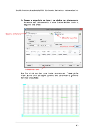 Apostila de Introdução ao AutoCAD Civil 3D – Osvaldo Martins Junior – www.cadista.info
63
2- Trazer a superfície ao banco de dados do alinhamento:
Fazemos isso pelo comando ‘Create Surface Profile’. Abrirá a
seguinte tela, onde:
Por fim, abrirá uma tela onde basta clicarmos em “Create profile
View”. Basta clicar em algum ponto na tela para inserir o gráfico e
teremos o resultado:
1-Escolher alinhamento
2-Escolher superfície
3-Adicionar
4- Desenhar o perfil
 