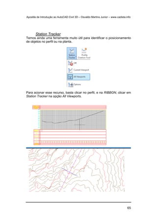 Apostila de Introdução ao AutoCAD Civil 3D – Osvaldo Martins Junior – www.cadista.info
65
Station Tracker
Temos ainda uma ferramenta muito útil para identificar o posicionamento
de objetos no perfil ou na planta.
Para acionar esse recurso, basta clicar no perfil, e na RIBBON, clicar em
Station Tracker na opção All Viewports.
 