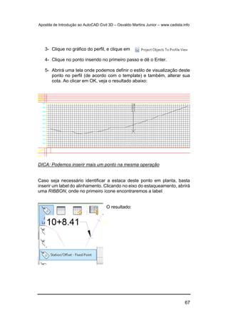 Apostila de Introdução ao AutoCAD Civil 3D – Osvaldo Martins Junior – www.cadista.info
67
3- Clique no gráfico do perfil, e clique em
4- Clique no ponto inserido no primeiro passo e dê o Enter.
5- Abrirá uma tela onde podemos definir o estilo de visualização deste
ponto no perfil (de acordo com o template) e também, alterar sua
cota. Ao clicar em OK, veja o resultado abaixo:
DICA: Podemos inserir mais um ponto na mesma operação
Caso seja necessário identificar a estaca deste ponto em planta, basta
inserir um label do alinhamento. Clicando no eixo do estaqueamento, abrirá
uma RIBBON, onde no primeiro ícone encontraremos a label
O resultado:
 