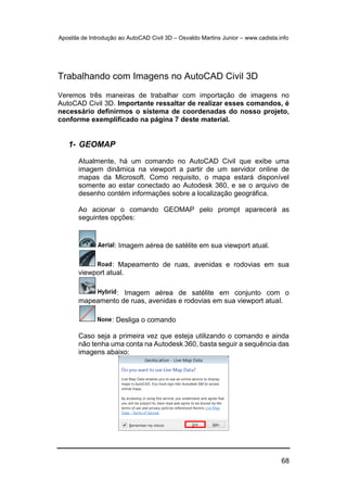 Apostila de Introdução ao AutoCAD Civil 3D – Osvaldo Martins Junior – www.cadista.info
68
Trabalhando com Imagens no AutoCAD Civil 3D
Veremos três maneiras de trabalhar com importação de imagens no
AutoCAD Civil 3D. Importante ressaltar de realizar esses comandos, é
necessário definirmos o sistema de coordenadas do nosso projeto,
conforme exemplificado na página 7 deste material.
1- GEOMAP
Atualmente, há um comando no AutoCAD Civil que exibe uma
imagem dinâmica na viewport a partir de um servidor online de
mapas da Microsoft. Como requisito, o mapa estará disponível
somente ao estar conectado ao Autodesk 360, e se o arquivo de
desenho contém informações sobre a localização geográfica.
Ao acionar o comando GEOMAP pelo prompt aparecerá as
seguintes opções:
: Imagem aérea de satélite em sua viewport atual.
: Mapeamento de ruas, avenidas e rodovias em sua
viewport atual.
: Imagem aérea de satélite em conjunto com o
mapeamento de ruas, avenidas e rodovias em sua viewport atual.
: Desliga o comando
Caso seja a primeira vez que esteja utilizando o comando e ainda
não tenha uma conta na Autodesk 360, basta seguir a sequência das
imagens abaixo:
 