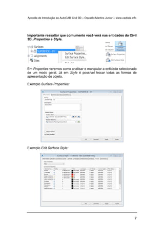 Apostila de Introdução ao AutoCAD Civil 3D – Osvaldo Martins Junior – www.cadista.info
7
Importante ressaltar que comumente você verá nas entidades do Civil
3D, Properties e Style.
Em Properties veremos como analisar e manipular a entidade selecionada
de um modo geral. Já em Style é possível trocar todas as formas de
apresentação do objeto.
Exemplo Surface Properties:
Exemplo Edit Surface Style:
 