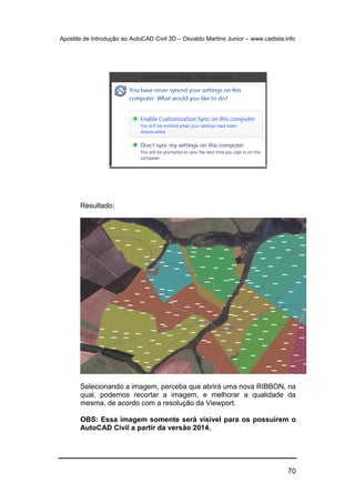 Apostila de Introdução ao AutoCAD Civil 3D – Osvaldo Martins Junior – www.cadista.info
70
Resultado:
Selecionando a imagem, perceba que abrirá uma nova RIBBON, na
qual, podemos recortar a imagem, e melhorar a qualidade da
mesma, de acordo com a resolução da Viewport.
OBS: Essa imagem somente será visível para os possuírem o
AutoCAD Civil a partir da versão 2014.
 