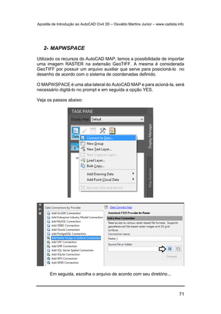 Apostila de Introdução ao AutoCAD Civil 3D – Osvaldo Martins Junior – www.cadista.info
71
2- MAPWSPACE
Utilizado os recursos do AutoCAD MAP, temos a possibilidade de importar
uma imagem RASTER na extensão GeoTIFF. A mesma é considerada
GeoTIFF por possuir um arquivo auxiliar que serve para posicioná-lo no
desenho de acordo com o sistema de coordenadas definido.
O MAPWSPACE é uma aba lateral do AutoCAD MAP e para acioná-la, será
necessário digitá-lo no prompt e em seguida a opção YES.
Veja os passos abaixo:
Em seguida, escolha o arquivo de acordo com seu diretório...
 