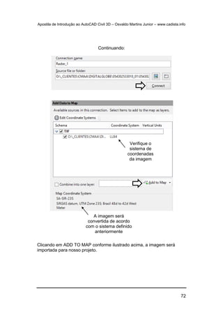 Apostila de Introdução ao AutoCAD Civil 3D – Osvaldo Martins Junior – www.cadista.info
72
Continuando:
Clicando em ADD TO MAP conforme ilustrado acima, a imagem será
importada para nosso projeto.
Verifique o
sistema de
coordenadas
da imagem
A imagem será
convertida de acordo
com o sistema definido
anteriormente
 