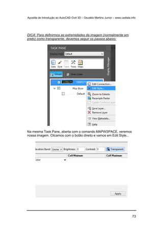 Apostila de Introdução ao AutoCAD Civil 3D – Osvaldo Martins Junior – www.cadista.info
73
DICA: Para definirmos as extremidades da imagem (normalmente em
preto) como transparente, devemos seguir os passos abaixo:
Na mesma Task Pane, aberta com o comando MAPWSPACE, veremos
nossa imagem. Clicamos com o botão direito e vamos em Edit Style...
 