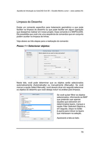 Apostila de Introdução ao AutoCAD Civil 3D – Osvaldo Martins Junior – www.cadista.info
79
Limpeza do Desenho
Existe um comando específico para tratamento geométrico e que pode
facilitar na limpeza do desenho ou que pode facilitar em algum operação
que desejamos realizar em nosso projeto. Esse comando é o MAPCLEAN.
Ele possibilita que você crie uma sequência de comandos que em conjunto
podem auxiliar na limpeza de linhas.
Veja abaixo as três etapas para a realização do comando:
Passo 1 > Selecionar objetos:
Nesta tela, você pode determinar que os objetos serão selecionados
automaticamente (Automatically) ou manualmente (Manually). Se você
marcar a opção Select Manually, você deverá clicar em seguida selecionar
os objetos do desenho que você deseja incluir na análise para limpeza.
Se você quiser filtrar os objetos
selecionados, informando ao MAP
que pretende usar apenas
aqueles que estiverem em
determinados layers, marque a
opção Filter Selected Objects e,
em seguida, clique no botão
[Layers] para indicar os layers
que interessam na seleção.
Aparecerá a tela ao lado.
 