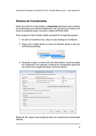 Apostila de Introdução ao AutoCAD Civil 3D – Osvaldo Martins Junior – www.cadista.info
8
Sistema de Coordenadas
Antes de iniciarmos nosso projeto, é importante definirmos qual o sistema
de coordenadas que estamos trabalhando. No Civil 3D há um banco com
todas as projeções atuais, incluindo o sistema SIRGAS 2000.
Para configurar é bem simples. Basta acompanhar os seguintes passos:
1- Ao abrir um desenho novo, clique na aba Settings da ToolSpace.
2- Clique com o botão direito no nome do desenho aberto e opte por
Edit Drawing Settings.
3- Na janela a seguir, na aba Units and Zone defina o local do projeto
em Categories e em seguida o sistema de coordenadas disponível
de acordo com a região escolhida. Conforme abaixo:
Basta dar OK. Agora nosso projeto já está com o sistema de coordenadas
definido.
 