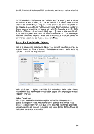 Apostila de Introdução ao AutoCAD Civil 3D – Osvaldo Martins Junior – www.cadista.info
80
Clique nos layers desejados e, em seguida, em Ok. O programa voltará a
apresentar a tela anterior, só que os nomes dos layers selecionados
aparecerão separados por vírgulas, como se você os tivesse digitado. Se
for utilizada a opção Select Automatically, você deverá informar que layers
deseja que o programa considere na seleção, ligando a opção Filter
Selected Objects e clicando no botão [Layers...], como já foi exemplificado.
Você também pode determinar os objetos que você não quer que sejam
alterados durante a limpeza, estes são os chamados Anchor Objects. Ao
terminar de selecionar os objetos, clique em Next.
Passo 2 > Funções de Limpeza:
Este é o passo mais importante. Nele, você deverá escolher que tipo de
limpeza deverá ser feita no desenho. Quando você clica no botão [Cleanup
Options...] aparece a seguinte tela:
Nela, você tem a região chamada Edit Geometry. Nela, você deverá
escolher que tipo de limpeza deseja fazer. Segue uma explicação de cada
opção de limpeza:
Delete Duplicates
Esta opção detecta quando dois objetos estiverem sobrepostos (ou
quase) e apaga um deles. Mas como saber quando duas linhas estão
“quase” sobrepostas? Para isso que serve o campo Tolerance. Ele mede
a distância entre as linhas e verifica se elas estão dentro da tolerância. Se
estiverem, ele apaga uma delas:
 