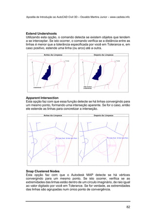 Apostila de Introdução ao AutoCAD Civil 3D – Osvaldo Martins Junior – www.cadista.info
82
Extend Undershoots
Utilizando esta opção, o comando detecta se existem objetos que tendem
a se interceptar. Se isto ocorrer, o comando verifica se a distância entre as
linhas é menor que a tolerância especificada por você em Tolerance e, em
caso positivo, estende uma linha (ou arco) até a outra.
Apparent Intersection
Esta opção faz com que essa função detecte se há linhas convergindo para
um mesmo ponto, formando uma interseção aparente. Se for o caso, então
ele estende as linhas para concretizar a interseção.
Snap Clustered Nodes
Esta opção faz com que o Autodesk MAP detecte se há vértices
convergindo para um mesmo ponto. Se isto ocorrer, verifica se as
extremidades das linhas estão dentro de um círculo imaginário, de raio igual
ao valor digitado por você em Tolerance. Se for verdade, as extremidades
das linhas são agrupadas num único ponto de convergência.
 
