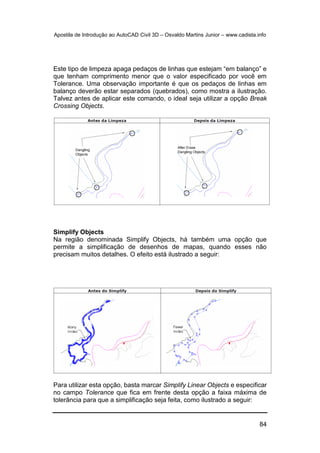 Apostila de Introdução ao AutoCAD Civil 3D – Osvaldo Martins Junior – www.cadista.info
84
Este tipo de limpeza apaga pedaços de linhas que estejam “em balanço” e
que tenham comprimento menor que o valor especificado por você em
Tolerance. Uma observação importante é que os pedaços de linhas em
balanço deverão estar separados (quebrados), como mostra a ilustração.
Talvez antes de aplicar este comando, o ideal seja utilizar a opção Break
Crossing Objects.
Simplify Objects
Na região denominada Simplify Objects, há também uma opção que
permite a simplificação de desenhos de mapas, quando esses não
precisam muitos detalhes. O efeito está ilustrado a seguir:
Para utilizar esta opção, basta marcar Simplify Linear Objects e especificar
no campo Tolerance que fica em frente desta opção a faixa máxima de
tolerância para que a simplificação seja feita, como ilustrado a seguir:
 