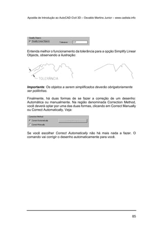 Apostila de Introdução ao AutoCAD Civil 3D – Osvaldo Martins Junior – www.cadista.info
85
Entenda melhor o funcionamento da tolerância para a opção Simplify Linear
Objects, observando a ilustração:
Importante: Os objetos a serem simplificados deverão obrigatoriamente
ser polilinhas.
Finalmente, há duas formas de se fazer a correção de um desenho:
Automática ou manualmente. Na região denominada Correction Method,
você deverá optar por uma das duas formas, clicando em Correct Manually
ou Correct Automatically. Veja:
Se você escolher Correct Automatically não há mais nada a fazer. O
comando vai corrigir o desenho automaticamente para você.
 