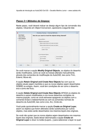 Apostila de Introdução ao AutoCAD Civil 3D – Osvaldo Martins Junior – www.cadista.info
86
Passo 3 > Métodos de limpeza:
Neste passo, você deverá indicar se deseja algum tipo de conversão dos
objetos. Clicando em Object Conversion, aparecerá a seguinte tela:
Se você marcar a opção Modify Original Objects, os objetos do desenho
serão modificados, como se você os tivesse alterado manualmente,
através dos comandos de modificação do AutoCAD, tais como Trim,
Extend, Move etc.
A opção Retain Original and Create New Objects faz com que os
objetos atuais sejam mantidos e que os novos objetos sejam desenhados
SOBRE os antigos. Assim, você tem condições de ver como o desenho
era e como ele ficou.
A opção Delete Original and Create New Objects APAGA os objetos do
desenho a serem modificados e cria novos desenhos corrigidos na
mesma posição, como se você estivesse apagando os objetos com o
comando Erase e redesenhando-os com os comandos normais de
desenho do AutoCAD, tais como Line, Arc, Circle etc.
Você pode opcionalmente marcar a opção Create on Original Layer,
assim os objetos que forem alterados serão substituídos por outros
objetos, mas estes serão desenhados nos mesmos layers dos originais.
Se você não quiser que os novos objetos sejam desenhados nos mesmos
layers dos originais, basta deixar desmarcada a opção Create on
Original Layer e clicar no botão [Layers...] para selecionar o layer no qual
 