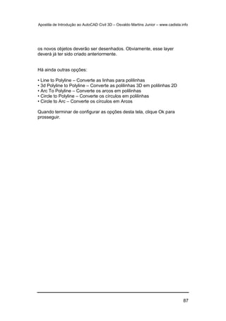 Apostila de Introdução ao AutoCAD Civil 3D – Osvaldo Martins Junior – www.cadista.info
87
os novos objetos deverão ser desenhados. Obviamente, esse layer
deverá já ter sido criado anteriormente.
Há ainda outras opções:
• Line to Polyline – Converte as linhas para polilinhas
• 3d Polyline to Polyline – Converte as polilinhas 3D em polilinhas 2D
• Arc To Polyline – Converte os arcos em polilinhas
• Circle to Polyline – Converte os círculos em polilinhas
• Circle to Arc – Converte os círculos em Arcos
Quando terminar de configurar as opções desta tela, clique Ok para
prosseguir.
 
