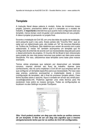 Apostila de Introdução ao AutoCAD Civil 3D – Osvaldo Martins Junior – www.cadista.info
9
Template
A tradução literal dessa palavra é modelo. Antes de iniciarmos nosso
projeto, primeiro, precisamos definir qual é o template ou o modelo de
trabalho. É importante entendermos que quanto mais configurado está seu
template, menos tempo você irá gastar com acabamentos em seu projeto.
A ideia é projetar já pensando no projeto final.
Durante a instalação do Civil 3D, em uma das telas de opção de instalação,
será pergunta qual o seu país. Esses países são “Country Kits”, que ao
optar por um determinado país, ele instala um “kit” de recursos liberados
na Toolbox da ToolSpace. São relatórios que variam de acordo com o país
selecionado. E nesse “kit” também acompanha um template que foi
configurado de antemão de acordo com as necessidades daquele país para
o desenvolvimento de projetos. O Country Kit do Brasil é bem direcionado
para projeto de vias mas possui recursos que podem ser úteis para outras
disciplinas. Por isso, utilizaremos esse template como base para nossos
exemplos.
Temos várias empresas que optaram por desenvolver um template
conosco, visando otimizar seu fluxo de trabalho. Apenas para
conhecimento, não há como implantar o Civil 3D em sua empresa sem ter
que configurar um template específico para sua necessidade. Por isso caso
seja preciso, podemos acompanhar a implantação desde o início
(configuração de template), até o final do processo (projeto piloto). Caso
tenha dúvidas sobre o assunto, fique à vontade em enviar seu email para:
osvaldo@cadista.info. Podemos agendar uma visita técnica para lhe
esclarecer mais sobre os nossos serviços. Todas as configurações se
localizam na aba Settings na janela ToolSpace.
Obs: Você poderá receber um dwg que não tenha os estilos comuns
de um template. O fato de ser um dwg não significa que o mesmo
obrigatoriamente tenha que ter os estilos do Civil 3D configurados.
 