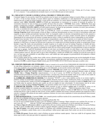 El tamaño recomendado con relación al color usado sería: de 1.5 a 2 mm = color Red, de 2.5 a 3 mm = Yellow, de 3.5 a 4 mm = Green,
  de 5 a 6 y mayores = Cyan, pudiendo dar un tamaño mayor y un color diferente para un texto especial.

XI.- CREACION Y USO DE LAYERS (CAPAS), COLORES Y TIPOS DE LINEA.
  Command: Layer, En esta sección, AutoCAD nos permite crear los layers con los queremos trabajar en nuestro dibujo, así como asignar
  su color y el tipo de línea deseado, el usuario deberá seguir los estándares establecidos en cada departamento de ingeniería de cada
  empresa para que se hable un mismo lenguaje y evitar errores de confusión. Los colores básicos estándares que se emplearán serán en el
  siguiente orden: RED, YELLOW, GREEN y CYAN que representarán un incremento en su grosor al momento de graficar. Se
  recomienda relacionar los tipos de línea con el nombre del layer (líeas de centro = CENTER; líneas ocultas = OCULTA; líneas para
  equipos o instalaciones existentes = EXISTENTE, etc.) para las líneas de dibujo de trazo continuo se recomienda designarlos como P1,
  P2, P3 y P4 (RED, YELLOW, GREEN y CYAN respectivamente), las líneas de tipo punteadas, existentes, de centro, para asciurado y
  de cotas, se consideran de trazo suave por lo que se les asignará el color RED.
  Para crear un layer nuevo, primero se hará “click” en el ICONO de Layers o se tecleará el comando Layer para accesar a Layer &
  Linetype Properties donde seleccionando el botón de New, se adiciona automáticamente un layer a la lista el cual podemos editar para
  asignarle un nuevo nombre personalizado, haciendo “click” en el pequeño cuadro a la derecha correspondiente para el color, pasamos a
  ver la “Paleta de colores” la cual contiene hasta 255 tonalidades para asignar a los layers creados (recuerde utilizar los apropiados).
  Dependiéndo de las características del monitor se podrán apreciar mayor o menor la cantidad de colores comprendidos en esta cantidad.
  De igual forma, haciendo “click” en la sección de Linetype correspondiente a cada layer, nos permite ver el cuadro de Select Linetype
  y de no estar agregado el tipo de línea deseado, haremos “click” en el botón Load... donde están todos los tipos de líneas creados para el
  programa, se selecciona y se acepta con OK para que se adicione en el cuadro previo de Select linetype de donde se escogerá para el layer
  deseado y luego OK, hecho este procedimiento se podrá visualizar en el cuadro de Layer & Linetype Properties, el nombre del layer,
  color y tipo de línea asignado a los nuevos layers, con lo cual quedan disponibles para ser usados seleccionando uno a la vez y dando
  “click” en el botón Current: para regresar a la pantalla de AutoCAD con el layer actual escogido. Este procedimiento se hará en cada layer
  nuevo que se agregue. AutoCAD inicialmente contiene un solo layer con nombre O (cero), de color blanco y tipo de línea contínua.
  NOTA IMPORTANTE: La fijación de Layers con sus colores y tipos de línea, deberá hacerse en el dibujo base de inicio (TEMPLATE),
  y deberá grabarse como tal, para que cada vez que se abra el Programa, y usando este TEMPLATE, contenga ya la lista de Layers para su
  uso y no tener que estar creándolos en cada dibujo nuevo, cabe señalar que cada agregado de personalización del programa se deberá
  hacer en dicho TEMPLATE.
  Para un cambio rápido de layer, ocultar, hacer visible, activar o desactivar layers, el programa presenta una sección desplegable de layers
  en el TOOLBAR de Object Properties que indica las características establecidas para cada Layer, el layer en uso (current), se prodrá
  desactivar (On/Off), se podrá bloquear (Lock/Unlock), pero NO SE PODRA OCULTAR (Freeze), hasta que se cambie a otro.

XII.- EDICION PRIMARIA DE ENTIDADES. Como se comentó en la sección IX de COMANDOS DE EDICION SECUNDARIA,
  en cada dibujo trabajaremos con entidades, objetos y textos que en ocasiones se necesitará modificar sus propiedades o el contenido de
  textos para acoplarlos a las necesidades del dibujo que se está elaborando, en esta sección veremos como hacerlo.
  1.- CAMBIO DE ATRIBUTOS A ENTIDADES: Command: Ddmodify para cuando sea un solo objeto a modificar o Command:
  Ddchprop para cuando sean múltiples objetos o entidades ya que dependiendo de la opción, presentará diferente cuadro de diálogo
  (Modify Line y Change Properties respectivamente), si se usa el acceso vía ICONO de Properties, el tipo de cuadro será
  automáticamente presentado de acuerdo a la selección hecha, o sea para una o más de una entidad. Tanto en uno como en otro cuadro de
  diálogo presenta las opciones para el cambio de atributos deseado para los objetos seleccionados previamente.
  2.- CAMBIO DE ATRIBUTOS EN TEXTOS: Se le denomina “TEXTO”, a una o varias palabras escritas en un mismo renglón y
  podemos cambiar sus propiedades como Layer, Color, Tamaño, Rotación, Factor de Ancho, Justificación, Estilo y su contenido; todo a la
  vez, o sus combinaciones, usando el ICONO de Properties y seleccionando el texto a editar, accesamos al cuadro de Modify Text el cual
  nos brinda todas las opciones descritas para cuando sea sólo un renglón de texto seleccionado. Si seleccionamos más de un texto,
  aparecerá el cuadro de diálogo Change Properties y nos permitirá cambiar solo el Layer y/o Color de los textos elegidos.
  3.- EDICION DE TEXTOS: Command: Ddedit. Habrá ocasiones en que se requiera cambiar solo el contenido de textos, en ese
  momento se puede emplear este comando que al seleccionarlo desde su ICONO, aparece: <Select an annotation object>/Undo:
  Como solo se puede cambiar un texto a la vez, al seleccionarlo, seguidamente aparece el cuadro de Edit Text con el texto que elegimos
  incluido para llevar a cabo el cambio de todo el texto, la letra, palabra o palabras mal escritas; al hacerlo podemos dar aceptación en OK o
  cancelar, si elegimos OK salimos de este cuadro y podemos continuar con otros textos empleando el mismo procedimiento hasta terminar
  dando un “ENTER”.
  4.- EDITAR POLILINEAS: Command: Pedit , este comando permite modificar muchas de las características de una Polilínea y añade
  aún más a la ya dibujada, presenta las siguientes opciones:
  Close/Join/Width/Edit vertex/Fit/Spline/Decurve/Ltype gen/Undo/eXit <X>:
  En caso de que la entidad elegida sea línea o arco (no Polilínea), aparece el mensaje: Object selected is not a polyline Do you want to
  turn it into one? <Y>        basta dar “ENTER” para cambiarla a Polilínea, y a continuación se verá las opciones antes anotadas.
  a).- Close or Open (C) (O) cerrar o abrir: La opción Close (C) une el primer punto de la Polilínea con el último. En caso de Polilínea
  cerrada, la opción será Open (O), se borrará el último segmento dibujado y quedará una Polilínea abierta.
  b).- Join (J) juntar: Esta opción permite añadir a la Polilínea otras entidades formando al final una sola. La Polilínea tiene que ser
  abierta. Las entidades a juntar (líneas, arcos u otras polilíneas ) deben poseer algún punto final común con uno de los extremos de la
  Polilínea.
  c).- Width (W) grosor: Permite darle a toda la Polilínea un grosor uniforme cuando aparece: Enter new width for all segments: basta
  anotar aquí el nuevo valor para que todos los segmentos lo adopten.



                                                                     7
 