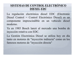 SISTEMAS DE CONTROL ELECTRÓNICO
DIESEL EDC
La regulación electrónica diesel EDC (Electronic
Diesel Control = Control Electrónico Diesel) es un
componente imprescindible en un vehículo diesel
moderno.
Ya en 1985 Bosch lanzó al mercado una bomba de
inyección rotativa con EDC.
La Gestión Electrónica Diesel se utiliza hoy en día
tanto en motores de "inyección indirecta" como en los
famosos motores de "inyección directa"

 