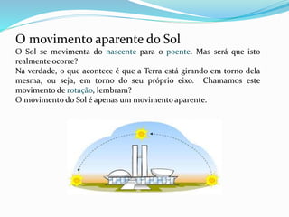 O movimento aparente do Sol 
O Sol se movimenta do nascente para o poente. Mas será que isto 
realmente ocorre? 
Na verdade, o que acontece é que a Terra está girando em torno dela 
mesma, ou seja, em torno do seu próprio eixo. Chamamos este 
movimento de rotação, lembram? 
O movimento do Sol é apenas um movimento aparente. 
 