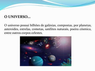 O UNIVERSO... 
O universo possui bilhões de galáxias, compostas, por planetas, 
asteroides, estrelas, cometas, satélites naturais, poeira cósmica, 
entre outros corpos celestes. 
 