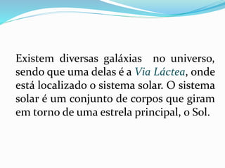 Existem diversas galáxias no universo, 
sendo que uma delas é a Via Láctea, onde 
está localizado o sistema solar. O sistema 
solar é um conjunto de corpos que giram 
em torno de uma estrela principal, o Sol. 
 