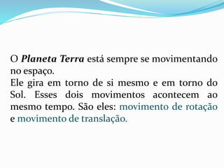 O Planeta Terra está sempre se movimentando 
no espaço. 
Ele gira em torno de si mesmo e em torno do 
Sol. Esses dois movimentos acontecem ao 
mesmo tempo. São eles: movimento de rotação 
e movimento de translação. 
 