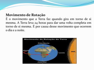 Movimento de Rotação 
É o movimento que a Terra faz quando gira em torno de si 
mesma. A Terra leva 24 horas para dar uma volta completa em 
torno de si mesma. É por causa desse movimento que ocorrem 
o dia e a noite. 
 
