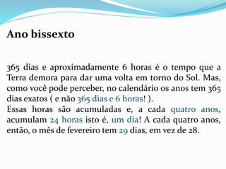 Ano bissexto 
365 dias e aproximadamente 6 horas é o tempo que a 
Terra demora para dar uma volta em torno do Sol. Mas, 
como você pode perceber, no calendário os anos tem 365 
dias exatos ( e não 365 dias e 6 horas! ). 
Essas horas são acumuladas e, a cada quatro anos, 
acumulam 24 horas isto é, um dia! A cada quatro anos, 
então, o mês de fevereiro tem 29 dias, em vez de 28. 
 