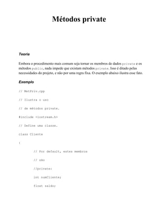 Métodos private



Teoria

Embora o procedimento mais comum seja tornar os membros de dados private e os
métodos public, nada impede que existam métodos private. Isso é ditado pelas
necessidades do projeto, e não por uma regra fixa. O exemplo abaixo ilustra esse fato.

Exemplo

// MetPriv.cpp

// Ilustra o uso

// de métodos private.

#include <iostream.h>

// Define uma classe.

class Cliente

{

          // Por default, estes membros

          // são

          //private:

          int numCliente;

          float saldo;
 