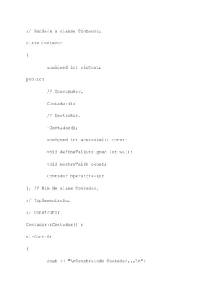 // Declara a classe Contador.

class Contador

{

          unsigned int vlrCont;

public:

          // Construtor.

          Contador();

          // Destrutor.

          ~Contador();

          unsigned int acessaVal() const;

          void defineVal(unsigned int val);

          void mostraVal() const;

          Contador operator++();

}; // Fim de class Contador.

// Implementação.

// Construtor.

Contador::Contador() :

vlrCont(0)

{

          cout << "nConstruindo Contador...n";
 