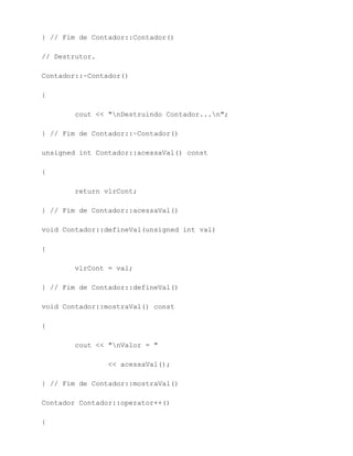 } // Fim de Contador::Contador()

// Destrutor.

Contador::~Contador()

{

        cout << "nDestruindo Contador...n";

} // Fim de Contador::~Contador()

unsigned int Contador::acessaVal() const

{

        return vlrCont;

} // Fim de Contador::acessaVal()

void Contador::defineVal(unsigned int val)

{

        vlrCont = val;

} // Fim de Contador::defineVal()

void Contador::mostraVal() const

{

        cout << "nValor = "

                << acessaVal();

} // Fim de Contador::mostraVal()

Contador Contador::operator++()

{
 