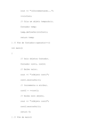 cout << "nIncrementando...";

        ++vlrCont;

        // Cria um objeto temporário.

        Contador temp;

        temp.defineVal(vlrCont);

        return temp;

} // Fim de Contador::operator++()

int main()

{

        // Dois objetos Contador.

        Contador cont1, cont2;

        // Exibe valor.

        cout << "nObjeto cont1";

        cont1.mostraVal();

        // Incrementa e atribui.

        cont2 = ++cont1;

        // Exibe novo objeto.

        cout << "nObjeto cont2";

        cont2.mostraVal();

        return 0;

} // Fim de main()
 