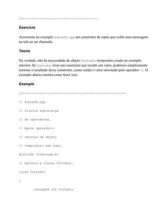 //----------------------------------------

Exercício

Acrescente ao exemplo SobreO6.cpp um construtor de cópia que exiba uma mensagem
na tela ao ser chamado.

Teoria

Na verdade, não há necessidade do objeto Contador temporário criado no exemplo
anterior. Se Contador tiver um construtor que recebe um valor, podemos simplesmente
retornar o resultado desse construtor, como sendo o valor retornado pelo operador ++. O
exemplo abaixo mostra como fazer isso.

Exemplo

//-------------------------------------------------------

// SobreO8.cpp

// Ilustra sobrecarga

// de operadores.

// Agora operador++

// retorna um objeto

// temporário sem nome.

#include <iostream.h>

// Declara a classe Contador.

class Contador

{

          unsigned int vlrCont;
 