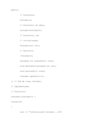public:

          // Construtor.

          Contador();

          // Construtor de cópia.

          Contador(Contador&);

          // Construtor com

          // inicialização.

          Contador(int vlr);

          // Destrutor.

          ~Contador();

          unsigned int acessaVal() const;

          void defineVal(unsigned int val);

          void mostraVal() const;

          Contador operator++();

}; // Fim de class Contador.

// Implementação.

// Construtor.

Contador::Contador() :

vlrCont(0)

{

          cout << "nConstruindo Contador...n";
 