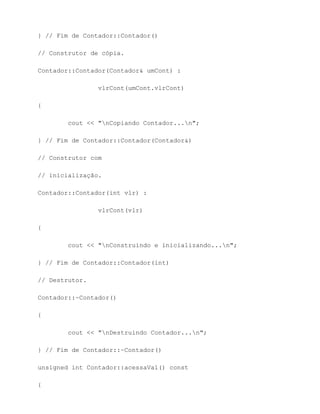} // Fim de Contador::Contador()

// Construtor de cópia.

Contador::Contador(Contador& umCont) :

                vlrCont(umCont.vlrCont)

{

        cout << "nCopiando Contador...n";

} // Fim de Contador::Contador(Contador&)

// Construtor com

// inicialização.

Contador::Contador(int vlr) :

                vlrCont(vlr)

{

        cout << "nConstruindo e inicializando...n";

} // Fim de Contador::Contador(int)

// Destrutor.

Contador::~Contador()

{

        cout << "nDestruindo Contador...n";

} // Fim de Contador::~Contador()

unsigned int Contador::acessaVal() const

{
 
