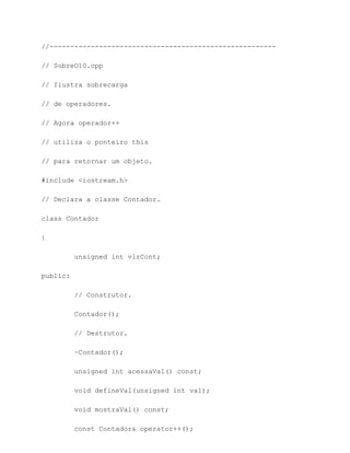 //-------------------------------------------------------

// SobreO10.cpp

// Ilustra sobrecarga

// de operadores.

// Agora operador++

// utiliza o ponteiro this

// para retornar um objeto.

#include <iostream.h>

// Declara a classe Contador.

class Contador

{

          unsigned int vlrCont;

public:

          // Construtor.

          Contador();

          // Destrutor.

          ~Contador();

          unsigned int acessaVal() const;

          void defineVal(unsigned int val);

          void mostraVal() const;

          const Contador& operator++();
 