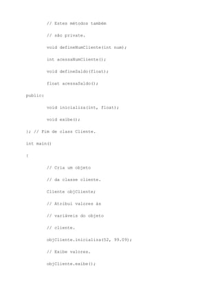 // Estes métodos também

          // são private.

          void defineNumCliente(int num);

          int acessaNumCliente();

          void defineSaldo(float);

          float acessaSaldo();

public:

          void inicializa(int, float);

          void exibe();

}; // Fim de class Cliente.

int main()

{

          // Cria um objeto

          // da classe cliente.

          Cliente objCliente;

          // Atribui valores às

          // variáveis do objeto

          // cliente.

          objCliente.inicializa(52, 99.09);

          // Exibe valores.

          objCliente.exibe();
 