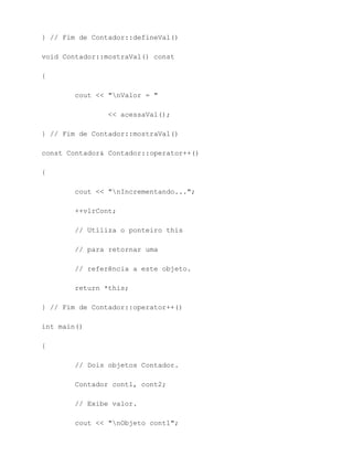 } // Fim de Contador::defineVal()

void Contador::mostraVal() const

{

        cout << "nValor = "

                << acessaVal();

} // Fim de Contador::mostraVal()

const Contador& Contador::operator++()

{

        cout << "nIncrementando...";

        ++vlrCont;

        // Utiliza o ponteiro this

        // para retornar uma

        // referência a este objeto.

        return *this;

} // Fim de Contador::operator++()

int main()

{

        // Dois objetos Contador.

        Contador cont1, cont2;

        // Exibe valor.

        cout << "nObjeto cont1";
 