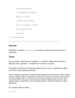 cont1.mostraVal();

          // Incrementa e atribui.

          cont2 = ++cont1;

          // Exibe novo objeto.

          cout << "nObjeto cont2";

          cont2.mostraVal();

          return 0;

} // Fim de main()

//-------------------------------------------------------

Exercício

Modifique o exemplo SobreO10.cpp, removendo as mensagens dos construtores e
destrutores.

Teoria

Neste exemplo, vamos escrever o operador ++ em sufixo. Apenas para relembrar, a
diferença entre o operador ++ em prefixo e em sufixo é a seguinte:

O operador em prefixo diz "incremente, depois acesse o valor"; o operador em sufixo
diz "acesse o valor, depois incremente".

Assim, enquanto o operador em prefixo pode simplesmente incrementar o valor e depois
retornar o próprio objeto, o operador em sufixo deve retornar o valor que existe antes de
ser incrementado. Para isso, é preciso criar um objeto temporário que conterá o valor
original, depois incrementar o valor do objeto original, e finalmente retornar o objeto
temporário.

Por exemplo, observe a linha:

y = x++;
 