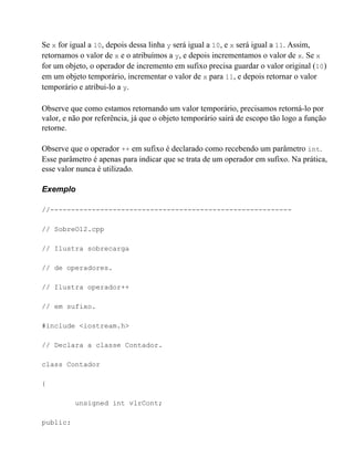 Se x for igual a 10, depois dessa linha y será igual a 10, e x será igual a 11. Assim,
retornamos o valor de x e o atribuímos a y, e depois incrementamos o valor de x. Se x
for um objeto, o operador de incremento em sufixo precisa guardar o valor original (10)
em um objeto temporário, incrementar o valor de x para 11, e depois retornar o valor
temporário e atribui-lo a y.

Observe que como estamos retornando um valor temporário, precisamos retorná-lo por
valor, e não por referência, já que o objeto temporário sairá de escopo tão logo a função
retorne.

Observe que o operador ++ em sufixo é declarado como recebendo um parâmetro int.
Esse parâmetro é apenas para indicar que se trata de um operador em sufixo. Na prática,
esse valor nunca é utilizado.

Exemplo

//----------------------------------------------------------

// SobreO12.cpp

// Ilustra sobrecarga

// de operadores.

// Ilustra operador++

// em sufixo.

#include <iostream.h>

// Declara a classe Contador.

class Contador

{

          unsigned int vlrCont;

public:
 